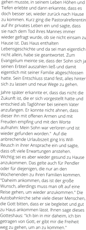 gehen musste, in seinem Leben Höhen und Tiefen erlebte und dann erkannte, dass es  doch besser sei, wieder zurück nach Hause zu kommen. Kurz ging die Pastoralreferentin auf ihr privates Leben ein und sagte, dass sie nach dem Tod ihres Mannes immer wieder gefragt wurde, ob sie nicht einsam zu Hause ist. Das Haus enthalten  Lebensgeschichte und da sei man eigentlich nicht allein, habe sie geantwortet. Zum Evangelium meinte sie, dass der Sohn sich ja seinen Erbteil auszahlen ließ und damit eigentlich mit seiner Familie abgeschlossen hatte. Sein Entschluss stand fest, alles hinter sich zu lassen und neue Wege zu gehen.  Jahre später erkannte er, dass das nicht die Zukunft ist, die er sich vorgestellt hatte und entschied als Taglöhner bei seinem Vater anzufangen. Er konnte nicht ahnen, dass dieser ihn mit offenen Armen und mit Freuden empfing und mit den Worte aufnahm: Mein Sohn war verloren und ist wieder gefunden worden."  Auf die anbrechende Urlaubszeit ging Iris Will-Reusch in ihrer Ansprache ein und sagte, dass oft viele Erwartungen anstehen. Wichtig sei es aber wieder gesund zu Hause anzukommen. Das gelte auch für Pendler oder für diejenigen, die nur an den Wochenenden zu ihren Familien kommen. "Daheim ankommen, das ist der große Wunsch, allerdings muss man oft auf eine Reise gehen, um wieder anzukommen." Die Autobahnkirche sehe viele dieser Menschen, die Gott bitten, dass er sie begleitet und gut zu Haus ankommen lässt. Ihnen sage dieses Gotteshaus: "Ich bin in mir daheim, ich bin getragen von Gott, er gibt mir die Freiheit weg zu gehen, um an zu kommen."