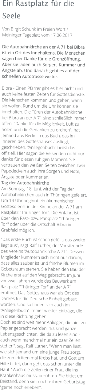 Ein Rastplatz für die Seele Von Birgit Schunk im Freien Wort / Meininger Tageblatt vom 17.06.2017   Die Autobahnkirche an der A 71 bei Bibra ist ein Ort des Innehaltens. Die Menschen sagen hier Danke für die Grenzöffnung. Aber sie laden auch Sorgen, Kummer und Ängste ab. Und danach geht es auf der schnellen Autotrasse weiter.  Bibra - Einen Pfarrer gibt es hier nicht und auch keine festen Zeiten für Gottesdienste. Die Menschen kommen und gehen, wann sie wollen. Rund um die Uhr können sie innehalten. Die Türen der Autobahnkirche bei Bibra an der A 71 sind schließlich immer offen. "Danke für die Möglichkeit, Luft zu holen und die Gedanken zu ordnen", hat jemand aus Berlin in das Buch, das im Inneren des Gotteshauses ausliegt, geschrieben. "Anliegenbuch" heißt das offiziell. Hier sagen die Reisenden nicht nur danke für diesen ruhigen Moment. Sie vertrauen den weißen Seiten zwischen zwei Pappdeckeln auch ihre Sorgen und Nöte, Ängste oder Kummer an. Tag der Autobahnkirche Am Sonntag, 18. Juni, wird der Tag der Autobahnkirchen auch in Thüringen gefeiert. Um 14 Uhr beginnt ein ökumenischer Gottesdienst in der Kirche an der A 71 am Rastplatz "Thüringer Tor". Die Anfahrt ist über den Rast- bzw. Parkplatz "Thüringer Tor" oder über die Ortschaft Bibra im Grabfeld möglich.  "Das erste Buch ist schon gefüllt, das zweite liegt aus", sagt Ralf Luther, der Vorsitzende des Vereins "Autobahnkirche A 71". Dessen Mitglieder kümmern sich nicht nur darum, dass alles sauber ist und frische Blumen im Gebetsraum stehen. Sie haben den Bau der Kirche erst auf den Weg gebracht. Im Juni vor zwei Jahren wurde das Bauwerk am Rastplatz "Thüringer Tor" an der A 71 eröffnet. Das Gotteshaus war als Ort des Dankes für die Deutsche Einheit gebaut worden. Und so finden sich auch im "Anliegenbuch" immer wieder Einträge, die in diese Richtung gehen. Doch es sind weit mehr Anliegen, die hier zu Papier gebracht werden. "Es sind ganze Lebensgeschichten, die da zu lesen sind - auch wenn manchmal nur ein paar Zeilen stehen", sagt Ralf Luther. "Wenn man liest, wie sich jemand um eine junge Frau sorgt, die zum dritten mal Krebs hat, und Gott um Hilfe bittet, dann geht das schon unter die Haut." Auch die Zeilen einer Frau, die ins Krankenhaus muss, berühren. Sie bittet um Beistand, denn sie möchte ihren Geburtstag "gerne noch erleben".