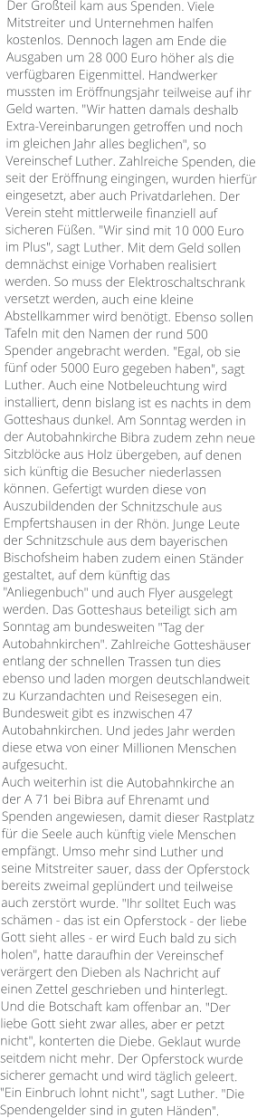 Der Großteil kam aus Spenden. Viele Mitstreiter und Unternehmen halfen kostenlos. Dennoch lagen am Ende die Ausgaben um 28 000 Euro höher als die verfügbaren Eigenmittel. Handwerker mussten im Eröffnungsjahr teilweise auf ihr Geld warten. "Wir hatten damals deshalb Extra-Vereinbarungen getroffen und noch im gleichen Jahr alles beglichen", so Vereinschef Luther. Zahlreiche Spenden, die seit der Eröffnung eingingen, wurden hierfür eingesetzt, aber auch Privatdarlehen. Der Verein steht mittlerweile finanziell auf sicheren Füßen. "Wir sind mit 10 000 Euro im Plus", sagt Luther. Mit dem Geld sollen demnächst einige Vorhaben realisiert werden. So muss der Elektroschaltschrank versetzt werden, auch eine kleine Abstellkammer wird benötigt. Ebenso sollen Tafeln mit den Namen der rund 500 Spender angebracht werden. "Egal, ob sie fünf oder 5000 Euro gegeben haben", sagt Luther. Auch eine Notbeleuchtung wird installiert, denn bislang ist es nachts in dem Gotteshaus dunkel. Am Sonntag werden in der Autobahnkirche Bibra zudem zehn neue Sitzblöcke aus Holz übergeben, auf denen sich künftig die Besucher niederlassen können. Gefertigt wurden diese von Auszubildenden der Schnitzschule aus Empfertshausen in der Rhön. Junge Leute der Schnitzschule aus dem bayerischen Bischofsheim haben zudem einen Ständer gestaltet, auf dem künftig das "Anliegenbuch" und auch Flyer ausgelegt werden. Das Gotteshaus beteiligt sich am Sonntag am bundesweiten "Tag der Autobahnkirchen". Zahlreiche Gotteshäuser entlang der schnellen Trassen tun dies ebenso und laden morgen deutschlandweit zu Kurzandachten und Reisesegen ein. Bundesweit gibt es inzwischen 47 Autobahnkirchen. Und jedes Jahr werden diese etwa von einer Millionen Menschen aufgesucht. Auch weiterhin ist die Autobahnkirche an der A 71 bei Bibra auf Ehrenamt und Spenden angewiesen, damit dieser Rastplatz für die Seele auch künftig viele Menschen empfängt. Umso mehr sind Luther und seine Mitstreiter sauer, dass der Opferstock bereits zweimal geplündert und teilweise auch zerstört wurde. "Ihr solltet Euch was schämen - das ist ein Opferstock - der liebe Gott sieht alles - er wird Euch bald zu sich holen", hatte daraufhin der Vereinschef verärgert den Dieben als Nachricht auf einen Zettel geschrieben und hinterlegt. Und die Botschaft kam offenbar an. "Der liebe Gott sieht zwar alles, aber er petzt nicht", konterten die Diebe. Geklaut wurde seitdem nicht mehr. Der Opferstock wurde sicherer gemacht und wird täglich geleert. "Ein Einbruch lohnt nicht", sagt Luther. "Die Spendengelder sind in guten Händen".