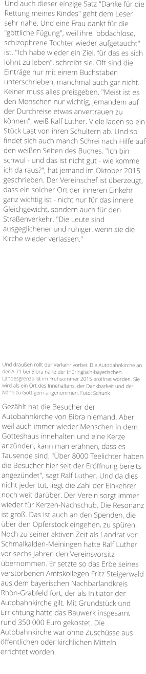 Und auch dieser einzige Satz "Danke für die Rettung meines Kindes" geht dem Leser sehr nahe. Und eine Frau dankt für die "göttliche Fügung", weil ihre "obdachlose, schizophrene Tochter wieder aufgetaucht" ist. "Ich habe wieder ein Ziel, für das es sich lohnt zu leben", schreibt sie. Oft sind die Einträge nur mit einem Buchstaben unterschrieben, manchmal auch gar nicht. Keiner muss alles preisgeben. "Meist ist es den Menschen nur wichtig, jemandem auf der Durchreise etwas anvertrauen zu können", weiß Ralf Luther. Viele laden so ein Stück Last von ihren Schultern ab. Und so findet sich auch manch Schrei nach Hilfe auf den weißen Seiten des Buches. "Ich bin schwul - und das ist nicht gut - wie komme ich da raus?", hat jemand im Oktober 2015 geschrieben. Der Vereinschef ist überzeugt, dass ein solcher Ort der inneren Einkehr ganz wichtig ist - nicht nur für das innere Gleichgewicht, sondern auch für den Straßenverkehr. "Die Leute sind ausgeglichener und ruhiger, wenn sie die Kirche wieder verlassen."             Und draußen rollt der Verkehr vorbei: Die Autobahnkirche an der A 71 bei Bibra nahe der thüringisch-bayerischen Landesgrenze ist im Frühsommer 2015 eröffnet worden. Sie wird als ein Ort des Innehaltens, der Dankbarkeit und der Nähe zu Gott gern angenommen. Foto: Schunk  Gezählt hat die Besucher der Autobahnkirche von Bibra niemand. Aber weil auch immer wieder Menschen in dem Gotteshaus innehalten und eine Kerze anzünden, kann man erahnen, dass es Tausende sind. "Über 8000 Teelichter haben die Besucher hier seit der Eröffnung bereits angezündet", sagt Ralf Luther. Und da dies nicht jeder tut, liegt die Zahl der Einkehrer noch weit darüber. Der Verein sorgt immer wieder für Kerzen-Nachschub. Die Resonanz ist groß. Das ist auch an den Spenden, die über den Opferstock eingehen, zu spüren. Noch zu seiner aktiven Zeit als Landrat von Schmalkalden-Meiningen hatte Ralf Luther vor sechs Jahren den Vereinsvorsitz übernommen. Er setzte so das Erbe seines verstorbenen Amtskollegen Fritz Steigerwald aus dem bayerischen Nachbarlandkreis Rhön-Grabfeld fort, der als Initiator der Autobahnkirche gilt. Mit Grundstück und Errichtung hatte das Bauwerk insgesamt rund 350 000 Euro gekostet. Die Autobahnkirche war ohne Zuschüsse aus öffentlichen oder kirchlichen Mitteln errichtet worden.