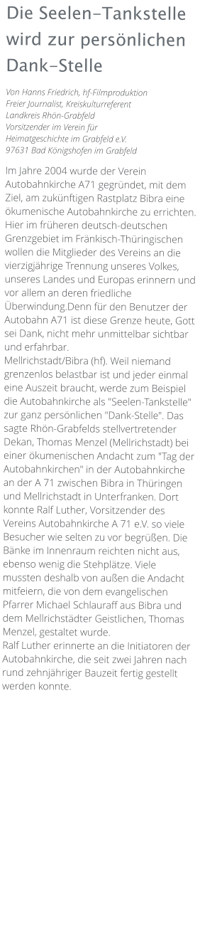 Die Seelen-Tankstelle wird zur persönlichen Dank-Stelle Von Hanns Friedrich, hf-Filmproduktion Freier Journalist, Kreiskulturreferent Landkreis Rhön-Grabfeld Vorsitzender im Verein für Heimatgeschichte im Grabfeld e.V. 97631 Bad Königshofen im Grabfeld  Im Jahre 2004 wurde der Verein Autobahnkirche A71 gegründet, mit dem Ziel, am zukünftigen Rastplatz Bibra eine ökumenische Autobahnkirche zu errichten. Hier im früheren deutsch-deutschen Grenzgebiet im Fränkisch-Thüringischen wollen die Mitglieder des Vereins an die vierzigjährige Trennung unseres Volkes, unseres Landes und Europas erinnern und vor allem an deren friedliche Überwindung.Denn für den Benutzer der Autobahn A71 ist diese Grenze heute, Gott sei Dank, nicht mehr unmittelbar sichtbar und erfahrbar. Mellrichstadt/Bibra (hf). Weil niemand grenzenlos belastbar ist und jeder einmal eine Auszeit braucht, werde zum Beispiel die Autobahnkirche als "Seelen-Tankstelle" zur ganz persönlichen "Dank-Stelle". Das sagte Rhön-Grabfelds stellvertretender Dekan, Thomas Menzel (Mellrichstadt) bei einer ökumenischen Andacht zum "Tag der Autobahnkirchen" in der Autobahnkirche an der A 71 zwischen Bibra in Thüringen und Mellrichstadt in Unterfranken. Dort konnte Ralf Luther, Vorsitzender des Vereins Autobahnkirche A 71 e.V. so viele Besucher wie selten zu vor begrüßen. Die Bänke im Innenraum reichten nicht aus, ebenso wenig die Stehplätze. Viele mussten deshalb von außen die Andacht mitfeiern, die von dem evangelischen Pfarrer Michael Schlauraff aus Bibra und dem Mellrichstädter Geistlichen, Thomas Menzel, gestaltet wurde. Ralf Luther erinnerte an die Initiatoren der Autobahnkirche, die seit zwei Jahren nach rund zehnjähriger Bauzeit fertig gestellt werden konnte.