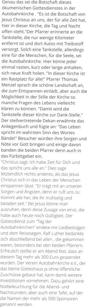 Genau das sei die Botschaft dieses ökumenischen Gottesdienstes in der Autobahnkirche . "Es ist die Botschaft von Jesus Christus an uns, der für alle Zeit hat, hier in dieser Kirche, die Tag und Nacht offen steht."Der Pfarrer erinnerte an die Tankstelle, die nur wenige Kilometer entfernt ist und dort Autos mit Treibstoff versorgt. Solch eine Tankstelle, allerdings eine für die Menschen, für die Seele, sei die Autobahnkirche. Hier könne jeder einmal rasten, kurz oder lange anhalten, sich neue Kraft holen. "In dieser Kirche ist ein Rastplatz für alle!" Pfarrer Thomas Menzel sprach die schöne Landschaft an, die zum Entspannen einlädt, aber auch die Möglichkeit in der Stille der Kirche so manche Fragen des Lebens vielleicht klären zu können. "Damit wird die Tankstelle dieser Kirche zur Dank-Stelle." Der stellvertretende Dekan erwähnte das Anliegenbuch und fügte an: "Das Leben spricht im wahrsten Sinn des Wortes Bände!" Besucher würden ihre Sorgen und Nöte vor Gott bringen und einige davon banden die beiden Pfarrer denn auch in das Fürbittgebet ein. "Christus sagt: Ich habe Zeit für Dich und das spricht uns alle an." Dies sage letztendlich nichts anderes, als das Jesus Christus sich in das Leben der Menschen einspannen lässt. "Er trägt mit an unseren Sorgen und Ängsten, denn er ruft uns zu: Kommt alle her, die ihr mühselig und beladen seit." Bei Jesus könne man ausruhen, denn diese Zusage von einst, die habe auch heute noch Gültigkeit. Der Gottesdienst zum "Tag der Autobahnkirchen" endete mit Liedbeiträgen und dem Reisesegen. Ralf Luther bedankte sich abschließend bei allen , die gekommen waren, besonders bei den beiden Pfarrern. Erfreulich stellte er am Abend fest, dass an diesem Tag mehr als 300 Euro gespendet wurden. Der Verein Autobahnkirche e.V., der das kleine Gotteshaus ja ohne öffentliche Zuschüsse gebaut hat, kann damit weitere Investitionen vornehmen. Dazu gehört eine Notbeleuchtung für die Abend- und Nachstunden, aber auch eine Tafel, auf der die Namen der mehr als 500 Sponsoren genannt werden.