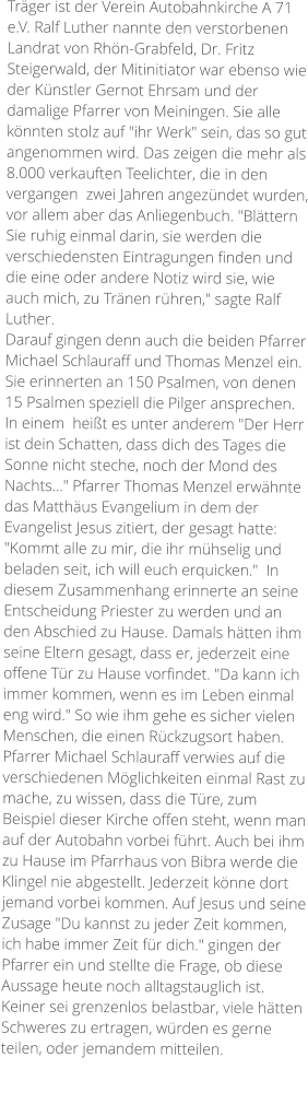 Träger ist der Verein Autobahnkirche A 71 e.V. Ralf Luther nannte den verstorbenen Landrat von Rhön-Grabfeld, Dr. Fritz Steigerwald, der Mitinitiator war ebenso wie der Künstler Gernot Ehrsam und der damalige Pfarrer von Meiningen. Sie alle könnten stolz auf "ihr Werk" sein, das so gut angenommen wird. Das zeigen die mehr als 8.000 verkauften Teelichter, die in den vergangen  zwei Jahren angezündet wurden, vor allem aber das Anliegenbuch. "Blättern Sie ruhig einmal darin, sie werden die verschiedensten Eintragungen finden und die eine oder andere Notiz wird sie, wie auch mich, zu Tränen rühren," sagte Ralf Luther. Darauf gingen denn auch die beiden Pfarrer Michael Schlauraff und Thomas Menzel ein. Sie erinnerten an 150 Psalmen, von denen 15 Psalmen speziell die Pilger ansprechen. In einem  heißt es unter anderem "Der Herr ist dein Schatten, dass dich des Tages die Sonne nicht steche, noch der Mond des Nachts..." Pfarrer Thomas Menzel erwähnte das Matthäus Evangelium in dem der Evangelist Jesus zitiert, der gesagt hatte: "Kommt alle zu mir, die ihr mühselig und beladen seit, ich will euch erquicken."  In diesem Zusammenhang erinnerte an seine Entscheidung Priester zu werden und an den Abschied zu Hause. Damals hätten ihm seine Eltern gesagt, dass er, jederzeit eine offene Tür zu Hause vorfindet. "Da kann ich immer kommen, wenn es im Leben einmal eng wird." So wie ihm gehe es sicher vielen Menschen, die einen Rückzugsort haben. Pfarrer Michael Schlauraff verwies auf die verschiedenen Möglichkeiten einmal Rast zu mache, zu wissen, dass die Türe, zum Beispiel dieser Kirche offen steht, wenn man auf der Autobahn vorbei führt. Auch bei ihm zu Hause im Pfarrhaus von Bibra werde die Klingel nie abgestellt. Jederzeit könne dort jemand vorbei kommen. Auf Jesus und seine Zusage "Du kannst zu jeder Zeit kommen, ich habe immer Zeit für dich." gingen der Pfarrer ein und stellte die Frage, ob diese Aussage heute noch alltagstauglich ist. Keiner sei grenzenlos belastbar, viele hätten Schweres zu ertragen, würden es gerne teilen, oder jemandem mitteilen.