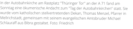 In der Autobahnkirche am Rastplatz "Thüringer Tor" an der A 71 fand am Sonntag eine ökumenische Andacht zum "Tag der Autobahnkirchen" statt. Sie wurde vom katholischen stellvertretenden Dekan, Thomas Menzel, Pfarrer in Mellrichstadt, gemeinsam mit seinem evangelischen Amtsbruder Michael Schlauraff aus Bibra gestaltet. Foto: Friedrich