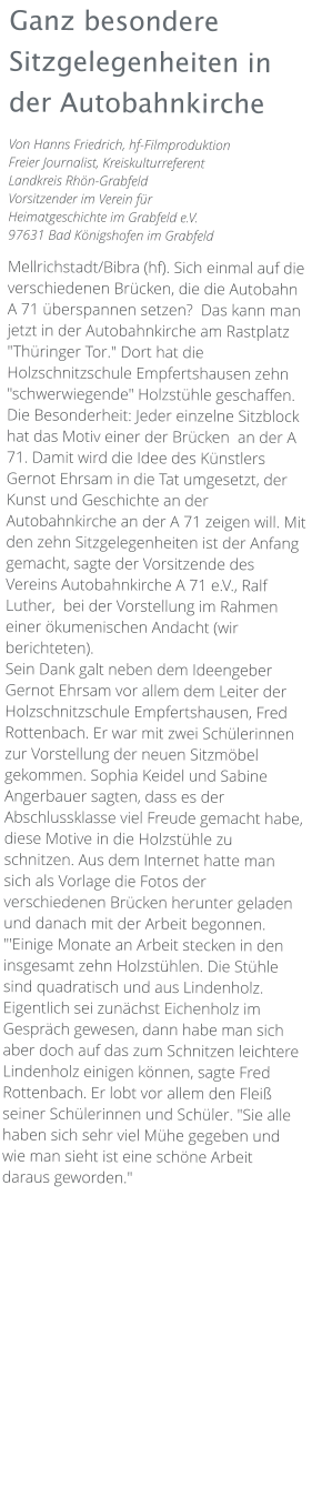 Ganz besondere Sitzgelegenheiten in der Autobahnkirche Von Hanns Friedrich, hf-Filmproduktion Freier Journalist, Kreiskulturreferent Landkreis Rhön-Grabfeld Vorsitzender im Verein für Heimatgeschichte im Grabfeld e.V. 97631 Bad Königshofen im Grabfeld  Mellrichstadt/Bibra (hf). Sich einmal auf die verschiedenen Brücken, die die Autobahn A 71 überspannen setzen?  Das kann man jetzt in der Autobahnkirche am Rastplatz "Thüringer Tor." Dort hat die Holzschnitzschule Empfertshausen zehn "schwerwiegende" Holzstühle geschaffen. Die Besonderheit: Jeder einzelne Sitzblock hat das Motiv einer der Brücken  an der A 71. Damit wird die Idee des Künstlers Gernot Ehrsam in die Tat umgesetzt, der Kunst und Geschichte an der Autobahnkirche an der A 71 zeigen will. Mit den zehn Sitzgelegenheiten ist der Anfang gemacht, sagte der Vorsitzende des Vereins Autobahnkirche A 71 e.V., Ralf Luther,  bei der Vorstellung im Rahmen einer ökumenischen Andacht (wir berichteten). Sein Dank galt neben dem Ideengeber Gernot Ehrsam vor allem dem Leiter der Holzschnitzschule Empfertshausen, Fred Rottenbach. Er war mit zwei Schülerinnen zur Vorstellung der neuen Sitzmöbel gekommen. Sophia Keidel und Sabine Angerbauer sagten, dass es der Abschlussklasse viel Freude gemacht habe, diese Motive in die Holzstühle zu schnitzen. Aus dem Internet hatte man sich als Vorlage die Fotos der verschiedenen Brücken herunter geladen und danach mit der Arbeit begonnen. "'Einige Monate an Arbeit stecken in den insgesamt zehn Holzstühlen. Die Stühle sind quadratisch und aus Lindenholz. Eigentlich sei zunächst Eichenholz im Gespräch gewesen, dann habe man sich aber doch auf das zum Schnitzen leichtere Lindenholz einigen können, sagte Fred Rottenbach. Er lobt vor allem den Fleiß seiner Schülerinnen und Schüler. "Sie alle haben sich sehr viel Mühe gegeben und wie man sieht ist eine schöne Arbeit daraus geworden."