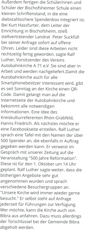 Außerdem fertigen die Schülerinnen und Schüler der Bischofsheimer Schule einen  kleinen Schriftenstand, in die eine diebstahlsichere Spendenbox integriert ist. Bei Kurt Hassfurter, dem Leiter der Einrichtung in Bischofsheim, stieß stellvertretender Landrat  Peter Suckfüll bei seiner Anfrage sofort auf offene Ohren. Leider sind diese Arbeiten nicht rechtzeitig fertig geworden, sagte Ralf Luther, Vorsitzender des Vereins Autobahnkirche A 71 e.V. Sie sind aber in Arbeit und werden nachgeliefert.Damit die Autobahnkirche auch für alle Smartphonebesitzer interessant wird, gibt es seit Sonntag an der Kirche einen QR-Code. Damit gelangt man auf die Internetseite der Autobahnkirche und bekommt alle notwendigen Informationen. Eine Idee des Kreiskulturreferenten Rhön-Grabfeld, Hanns Friedrich. Als nächstes möchte er eine Facebookseite erstellen. Ralf Luther sprach eine Tafel mit den Namen der über 500 Spender an, die ebenfalls in Auftrag gegeben werden kann. Er verweist im Gespräch mit unserer Zeitung auf die Veranstaltung "500 Jahre Reformation". Diese ist für den 1. Oktober um 14 Uhr geplant. Ralf Luther sagte weiter, dass die bisherigen Angebote sehr gut angenommen wurden und sprach verschiedene Besuchergruppen an. "Unsere Kirche wird immer wieder gerne besucht." Er selbst steht auf Anfrage jederzeit für Führungen zur Verfügung. Wer möchte, kann die Kirche auch von Bibra aus anfahren. Dazu muss allerdings der Torschlüssel bei der Gemeinde Bibra abgeholt werden.