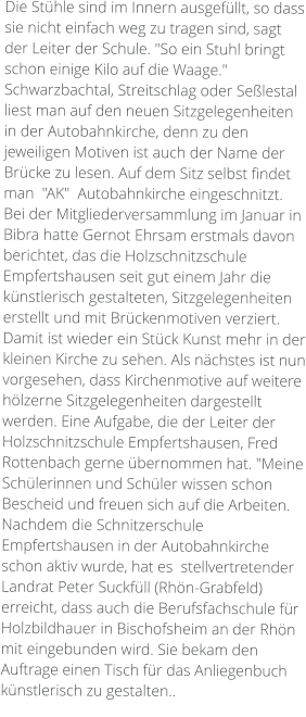 Die Stühle sind im Innern ausgefüllt, so dass sie nicht einfach weg zu tragen sind, sagt der Leiter der Schule. "So ein Stuhl bringt schon einige Kilo auf die Waage." Schwarzbachtal, Streitschlag oder Seßlestal liest man auf den neuen Sitzgelegenheiten in der Autobahnkirche, denn zu den jeweiligen Motiven ist auch der Name der Brücke zu lesen. Auf dem Sitz selbst findet man  "AK"  Autobahnkirche eingeschnitzt. Bei der Mitgliederversammlung im Januar in Bibra hatte Gernot Ehrsam erstmals davon berichtet, das die Holzschnitzschule Empfertshausen seit gut einem Jahr die künstlerisch gestalteten, Sitzgelegenheiten erstellt und mit Brückenmotiven verziert. Damit ist wieder ein Stück Kunst mehr in der kleinen Kirche zu sehen. Als nächstes ist nun vorgesehen, dass Kirchenmotive auf weitere hölzerne Sitzgelegenheiten dargestellt werden. Eine Aufgabe, die der Leiter der Holzschnitzschule Empfertshausen, Fred Rottenbach gerne übernommen hat. "Meine Schülerinnen und Schüler wissen schon Bescheid und freuen sich auf die Arbeiten. Nachdem die Schnitzerschule Empfertshausen in der Autobahnkirche schon aktiv wurde, hat es  stellvertretender Landrat Peter Suckfüll (Rhön-Grabfeld) erreicht, dass auch die Berufsfachschule für Holzbildhauer in Bischofsheim an der Rhön mit eingebunden wird. Sie bekam den Auftrage einen Tisch für das Anliegenbuch künstlerisch zu gestalten..