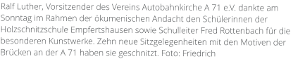 Ralf Luther, Vorsitzender des Vereins Autobahnkirche A 71 e.V. dankte am Sonntag im Rahmen der ökumenischen Andacht den Schülerinnen der Holzschnitzschule Empfertshausen sowie Schulleiter Fred Rottenbach für die besonderen Kunstwerke. Zehn neue Sitzgelegenheiten mit den Motiven der Brücken an der A 71 haben sie geschnitzt. Foto: Friedrich