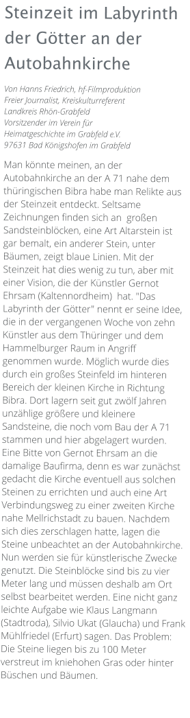 Steinzeit im Labyrinth der Götter an der Autobahnkirche Von Hanns Friedrich, hf-Filmproduktion Freier Journalist, Kreiskulturreferent Landkreis Rhön-Grabfeld Vorsitzender im Verein für Heimatgeschichte im Grabfeld e.V. 97631 Bad Königshofen im Grabfeld  Man könnte meinen, an der Autobahnkirche an der A 71 nahe dem thüringischen Bibra habe man Relikte aus der Steinzeit entdeckt. Seltsame Zeichnungen finden sich an  großen Sandsteinblöcken, eine Art Altarstein ist gar bemalt, ein anderer Stein, unter Bäumen, zeigt blaue Linien. Mit der Steinzeit hat dies wenig zu tun, aber mit einer Vision, die der Künstler Gernot Ehrsam (Kaltennordheim)  hat. "Das Labyrinth der Götter" nennt er seine Idee, die in der vergangenen Woche von zehn Künstler aus dem Thüringer und dem Hammelburger Raum in Angriff genommen wurde. Möglich wurde dies durch ein großes Steinfeld im hinteren Bereich der kleinen Kirche in Richtung Bibra. Dort lagern seit gut zwölf Jahren unzählige größere und kleinere Sandsteine, die noch vom Bau der A 71 stammen und hier abgelagert wurden. Eine Bitte von Gernot Ehrsam an die damalige Baufirma, denn es war zunächst gedacht die Kirche eventuell aus solchen Steinen zu errichten und auch eine Art Verbindungsweg zu einer zweiten Kirche nahe Mellrichstadt zu bauen. Nachdem sich dies zerschlagen hatte, lagen die Steine unbeachtet an der Autobahnkirche. Nun werden sie für künstlerische Zwecke genutzt. Die Steinblöcke sind bis zu vier Meter lang und müssen deshalb am Ort selbst bearbeitet werden. Eine nicht ganz leichte Aufgabe wie Klaus Langmann (Stadtroda), Silvio Ukat (Glaucha) und Frank Mühlfriedel (Erfurt) sagen. Das Problem: Die Steine liegen bis zu 100 Meter verstreut im kniehohen Gras oder hinter Büschen und Bäumen.