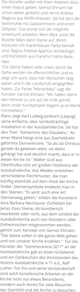 Die Künstler wollen mit ihren Arbeiten dazu einen Impuls geben. Gernot Ehrsam hat schon weiter gedacht und nennt Andrea Magnus aus Wölfershausen. Sie hat dort die Steinmühle mit Gästezimmern und einen Zeltplatz. Das würde sich als mögliche Unterkunft anbieten. Beim Blick unter die Büsche fallen dann Steine auf, deren Konturen mit marienblauer Farbe bemalt sind. Regina Friemel-Aparicio Archäologin und Künstlerin aus Frankfurt hatte diese Idee.  "Die Steine haben viele Linien, durch die Farbe werden sie offensichtlicher und es zeigt sich auch, dass hier Menschen tätig waren und in die Landschaft eingegriffen haben. Zur Farbe "Marienblau" sagt der Künstler Gernot Ehrsam: "Wir haben damit den Himmel zu uns auf die Erde geholt, denn unser Kunstprojekt begann ja an Mariä Himmelfahrt." Dann zeigt Karl Ludwig Jonkisch (Leipzig) seine einfache, aber symbolträchtige Installation in der Autobahnkirche. Sie hat den Titel. "Geheimnis des Glaubens." An einer Wand hängt eine aus Stacheldraht geformte Dornenkrone. "So als ob Christus gerade da gewesen wäre, sie dahin gehängt hat und deutlich macht, dass er in dieser Kirche ist." Walter Graf aus Oberthulba sitzt am großen Holzkreuz der Autobahnkirche. Aus Weiden entstehen verschiedene Flechtmuster, die man künftig ebenfalls auf dem Areal der Kirche findet. Sternensymbole entdeckt man in den Steinen. "Es wird  auch eine Art Sternenweg geben," erklärt die Künstlerin Aina Barbara Neuhäuser (Schlöben bei Jena). Dass Steine, ob künstlerisch bearbeitet oder nicht, aus dem Umfeld der Autobahnkirche auch von Künstlern oder Einheimischen mitgenommen werden, gehört zum Konzept von Gernot Ehrsam. "Die Steine sollen in die ganze Welt gehen und von unserer Kirche erzählen."  Für die Künstler der "Sommerarena 2017" an der Autobahnkirche gab es einen Grillabend und ein Dankeschön des Vorsitzenden des Vereins Autobahnkirche A 71 e.V., Ralf Luther. Für ihn und seine Vorstandschaft sind solch künstlerische Arbeiten an der Kirche nicht nur etwas Besonderes, sondern auch Anreiz für viele Besucher das Steinfeld und die Kirche zu besuchen.