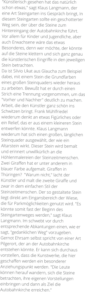 "Künstlerisch gesehen hat das natürlich schon etwas," sagt Klaus Langmann, der eine Art Steingarten ins Gespräch bringt, In diesem Steingarten sollte ein geschotterter Weg sein, der über die Steine zum Hintereingang der Autobahnkirche führt.  Vor allem für Kinder und Jugendliche, aber auch Erwachsene wäre das etwas Besonderes, denn wer möchte, der könnte auf die Steine klettern und sich ganz genau die künstlerischen Eingriffe in den jeweiligen Stein betrachten. Da ist Silvio Ukat aus Glaucha zum Beispiel dabei, mit einem Stein die Grundfarben eines großen Steinquaders wieder heraus zu arbeiten. Bewußt hat er durch einen Strich eine Trennung vorgenommen, um das "Vorher und Nachher" deutlich zu machen. Arbeit, die den Künstler ganz schön ins Schwitzen bringt. Frank Mühlfriedel wiederum denkt an etwas Figürliches oder ein Relief, das er aus einem kleineren Stein entwerfen könnte. Klaus Langmann wiederum hat sich einen großen, länglichen Steinquader ausgewählt, der wie ein Altarstein wirkt. Dieser Stein wird bemalt und erinnert unwillkürlich an die Höhlenmalereien der Steinzeitmenschen. Zwei Giraffen hat er unter anderem in blauer Farbe aufgemalt. Giraffen in Thüringen?  "Warum nicht," lacht der Künstler und malt die zweite Giraffe und zwar in dem einfachen Stil der Steinzeitmenschen. Der so gestaltete Stein liegt direkt am Eingansbereich der Wiese, die für Parkmöglichkeiten genutzt wird. "Es könnte somit fast der Beginn des Steingartenweges werden," sagt Klaus Langmann. Im schwebt vor durch entsprechende Abkantungen einen, wie er sagt, "gedanklichen Weg" vorzugeben. Gernot Ehrsam selbst spricht von einer Art Pilgerort, der an der Autobahnkirche entstehen könnte. Er kann sich durchaus vorstellen, dass die Kunstwerke, die hier geschaffen werden ein besonderer Anziehungspunkt werden. "Die Leute können herauf wandern, sich die Steine betrachten, ihre eigenen Vorstellungen einbringen und dann als Ziel die Autobahnkirche erreichen."