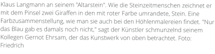 Klaus Langmann an seinem "Altarstein". Wie die Steinzeitmenschen zeichnet er mit dem Pinsel zwei Giraffen in den mit roter Farbe umrandete, Stein. Eine Farbzusammenstellung, wie man sie auch bei den Höhlenmalereien findet. "Nur das Blau gab es damals noch nicht," sagt der Künstler schmunzelnd seinem Kollegen Gernot Ehrsam, der das Kunstwerk von oben betrachtet. Foto: Friedrich