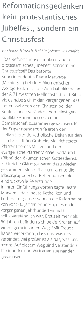 Reformationsgedenken kein protestantisches Jubelfest, sondern ein Christusfest Von Hanns Friedrich, Bad Königshofen im Grabfeld  "Das Reformationsgedenken ist kein protestantisches Jubelfest, sondern ein Christusfest!" Das betonte Superintendentin Beate Marwede (Meiningen) bei einer ökumenischen Wortgottesfeier in der Autobahnkirche an der A 71 zwischen Mellrichstadt und Bibra. Vieles habe sich in den vergangenen 500 Jahren zwischen den Christen bei der Konfessionen verändert. Vom einstigen Konflikt sei man heute zu einer Gemeinschaft zusammen gewachsen. Mit der Superintendentin feierten der stellvertretende katholische Dekan für den Landkreis Rhön-Grabfeld, Mellrichstadts Pfarrer Thomas Menzel und der evangelische Pfarrer Michael Schlauraff (Bibra) den ökumenischen Gottesdienst. Zahlreiche Gläubige waren dazu wieder gekommen. Musikalisch umrahmte die Bläsergruppe Bibra-Bettenhausen die eindrucksvolle Feierstunde. In ihren Einführungsworten sagte Beate Marwede, dass heute Katholiken und Lutheraner gemeinsam an die Reformation von vor 500 Jahren erinnern, dies in den vergangenen Jahrhunderten nicht selbstverständlich war. Erst seit mehr als 50 Jahren befinden sich beide Kirchen auf einem gemeinsamen Weg. "Mit Freude haben wir erkannt, dass das, was uns verbindet, viel größer ist als das, was uns trennt. Auf diesem Weg sind Verständnis füreinander und Vertrauen zueinander gewachsen."