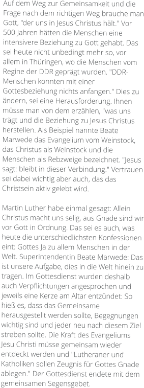 Auf dem Weg zur Gemeinsamkeit und die Frage nach dem richtigen Weg brauche man Gott, "der uns in Jesus Christus hält." Vor 500 Jahren hätten die Menschen eine intensivere Beziehung zu Gott gehabt. Das sei heute nicht unbedingt mehr so, vor allem in Thüringen, wo die Menschen vom Regine der DDR geprägt wurden. "DDR-Menschen konnten mit einer Gottesbeziehung nichts anfangen." Dies zu ändern, sei eine Herausforderung. Ihnen müsse man von dem erzählen, "was uns trägt und die Beziehung zu Jesus Christus herstellen. Als Beispiel nannte Beate Marwede das Evangelium vom Weinstock, das Christus als Weinstock und die Menschen als Rebzweige bezeichnet. "Jesus sagt: bleibt in dieser Verbindung." Vertrauen sei dabei wichtig aber auch, das das Christsein aktiv gelebt wird.  Martin Luther habe einmal gesagt: Allein Christus macht uns selig, aus Gnade sind wir vor Gott in Ordnung. Das sei es auch, was heute die unterschiedlichsten Konfessionen eint: Gottes Ja zu allem Menschen in der Welt. Superintendentin Beate Marwede: Das ist unsere Aufgabe, dies in die Welt hinein zu tragen. Im Gottesdienst wurden deshalb auch Verpflichtungen angesprochen und jeweils eine Kerze am Altar entzündet: So hieß es, dass das Gemeinsame herausgestellt werden sollte, Begegnungen wichtig sind und jeder neu nach diesem Ziel streben sollte. Die Kraft des Evangeliums Jesu Christi müsse gemeinsam wieder entdeckt werden und "Lutheraner und Katholiken sollen Zeugnis für Gottes Gnade ablegen." Der Gottesdienst endete mit dem gemeinsamen Segensgebet.