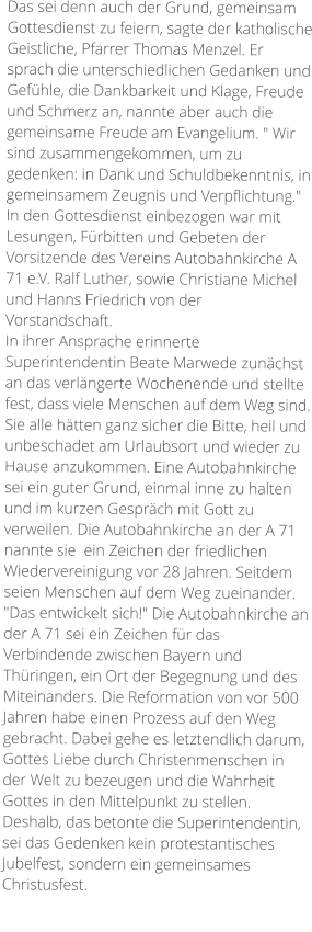 Das sei denn auch der Grund, gemeinsam Gottesdienst zu feiern, sagte der katholische Geistliche, Pfarrer Thomas Menzel. Er sprach die unterschiedlichen Gedanken und Gefühle, die Dankbarkeit und Klage, Freude und Schmerz an, nannte aber auch die gemeinsame Freude am Evangelium. " Wir sind zusammengekommen, um zu gedenken: in Dank und Schuldbekenntnis, in gemeinsamem Zeugnis und Verpflichtung." In den Gottesdienst einbezogen war mit Lesungen, Fürbitten und Gebeten der Vorsitzende des Vereins Autobahnkirche A 71 e.V. Ralf Luther, sowie Christiane Michel und Hanns Friedrich von der Vorstandschaft. In ihrer Ansprache erinnerte Superintendentin Beate Marwede zunächst an das verlängerte Wochenende und stellte fest, dass viele Menschen auf dem Weg sind. Sie alle hätten ganz sicher die Bitte, heil und unbeschadet am Urlaubsort und wieder zu Hause anzukommen. Eine Autobahnkirche sei ein guter Grund, einmal inne zu halten und im kurzen Gespräch mit Gott zu verweilen. Die Autobahnkirche an der A 71 nannte sie  ein Zeichen der friedlichen Wiedervereinigung vor 28 Jahren. Seitdem seien Menschen auf dem Weg zueinander. "Das entwickelt sich!" Die Autobahnkirche an der A 71 sei ein Zeichen für das Verbindende zwischen Bayern und Thüringen, ein Ort der Begegnung und des Miteinanders. Die Reformation von vor 500 Jahren habe einen Prozess auf den Weg gebracht. Dabei gehe es letztendlich darum, Gottes Liebe durch Christenmenschen in der Welt zu bezeugen und die Wahrheit Gottes in den Mittelpunkt zu stellen. Deshalb, das betonte die Superintendentin, sei das Gedenken kein protestantisches Jubelfest, sondern ein gemeinsames Christusfest.