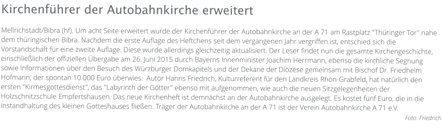 Kirchenführer der Autobahnkirche erweitert Mellrichstadt/Bibra (hf). Um acht Seite erweitert wurde der Kirchenführer der Autobahnkirche an der A 71 am Rastplatz "Thüringer Tor" nahe dem thüringischen Bibra. Nachdem die erste Auflage des Heftchens seit dem vergangenen Jahr vergriffen ist, entschied sich die Vorstandschaft für eine zweite Auflage. Diese wurde allerdings gleichzeitig aktualisiert. Der Leser findet nun die gesamte Kirchengeschichte, einschließlich der offiziellen Übergabe am 26. Juni 2015 durch Bayerns Innenminister Joachim Herrmann, ebenso die kirchliche Segnung sowie Informationen über den Besuch des Würzburger Domkapitels und der Dekane der Diözese gemeinsam mit Bischof Dr. Friedhelm Hofmann, der spontan 10.000 Euro überwies.  Autor Hanns Friedrich, Kulturreferent für den Landkreis Rhön-Grabfeld, hat natürlich den ersten "Kirmesgottesdienst", das "Labyrinth der Götter" ebenso mit aufgenommen, wie auch die neuen Sitzgelegenheiten der Holzschnitzschule Empfertshausen. Das neue Kirchenheft ist demnächst an der Autobahnkirche ausgelegt. Es kostet fünf Euro, die in die Instandhaltung des kleinen Gotteshauses fließen. Träger der Autobahnkirche an der A 71 ist der Verein Autobahnkirche A 71 e.V.  Foto: Friedrich