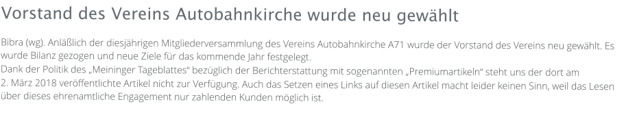 Vorstand des Vereins Autobahnkirche wurde neu gewählt Bibra (wg). Anläßlich der diesjährigen Mitgliederversammlung des Vereins Autobahnkirche A71 wurde der Vorstand des Vereins neu gewählt. Es wurde Bilanz gezogen und neue Ziele für das kommende Jahr festgelegt. Dank der Politik des „Meininger Tageblattes“ bezüglich der Berichterstattung mit sogenannten „Premiumartikeln“ steht uns der dort am  2. März 2018 veröffentlichte Artikel nicht zur Verfügung. Auch das Setzen eines Links auf diesen Artikel macht leider keinen Sinn, weil das Lesen über dieses ehrenamtliche Engagement nur zahlenden Kunden möglich ist.