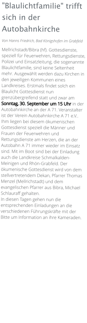 "Blaulichtfamilie" trifft sich in der Autobahnkirche Von Hanns Friedrich, Bad Königshofen im Grabfeld  Mellrichstadt/Bibra (hf). Gottesdienste, speziell für Feuerwehren, Rettungsdienste, Polizei und Einsatzleitung, die sogenannte Blaulichtfamilie, sind keine Seltenheit mehr. Ausgewählt werden dazu Kirchen in den jeweiligen Kommunen eines Landkreises. Erstmals findet solch ein Blaulicht Gottesdienst nun grenzübergreifend statt und zwar am Sonntag, 30. September um 15 Uhr in der Autobahnkirche an der A 71. Veranstalter ist der Verein Autobahnkirche A 71 e.V.. Ihm liegen bei diesem ökumenischen Gottesdienst speziell die Männer und Frauen der Feuerwehren und Rettungsdienste am Herzen, die an der Autobahn A 71 immer wieder im Einsatz sind. Mit im Boot sind bei der Einladung auch die Landkreise Schmalkalden-Meinigen und Rhön-Grabfeld. Der ökumenische Gottesdienst wird von dem stellvertretendem Dekan, Pfarrer Thomas Menzel (Mellrichstadt) und dem evangelischen Pfarrer aus Bibra, Michael Schlauraff gehalten. In diesen Tagen gehen nun die entsprechenden Einladungen an die verschiedenen Führungskräfte mit der Bitte um Information an ihre Kameraden.