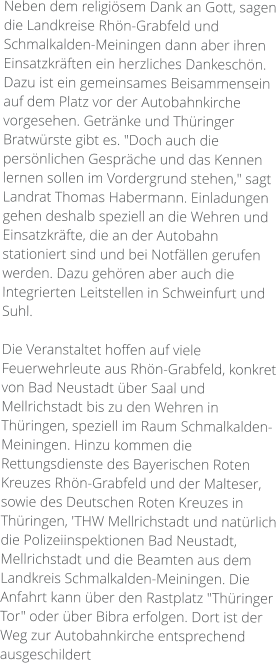 Neben dem religiösem Dank an Gott, sagen die Landkreise Rhön-Grabfeld und Schmalkalden-Meiningen dann aber ihren Einsatzkräften ein herzliches Dankeschön. Dazu ist ein gemeinsames Beisammensein auf dem Platz vor der Autobahnkirche vorgesehen. Getränke und Thüringer Bratwürste gibt es. "Doch auch die persönlichen Gespräche und das Kennen lernen sollen im Vordergrund stehen," sagt Landrat Thomas Habermann. Einladungen gehen deshalb speziell an die Wehren und Einsatzkräfte, die an der Autobahn stationiert sind und bei Notfällen gerufen werden. Dazu gehören aber auch die Integrierten Leitstellen in Schweinfurt und Suhl.  Die Veranstaltet hoffen auf viele Feuerwehrleute aus Rhön-Grabfeld, konkret von Bad Neustadt über Saal und Mellrichstadt bis zu den Wehren in Thüringen, speziell im Raum Schmalkalden-Meiningen. Hinzu kommen die Rettungsdienste des Bayerischen Roten  Kreuzes Rhön-Grabfeld und der Malteser, sowie des Deutschen Roten Kreuzes in Thüringen, 'THW Mellrichstadt und natürlich die Polizeiinspektionen Bad Neustadt, Mellrichstadt und die Beamten aus dem Landkreis Schmalkalden-Meiningen. Die Anfahrt kann über den Rastplatz "Thüringer Tor" oder über Bibra erfolgen. Dort ist der Weg zur Autobahnkirche entsprechend ausgeschildert