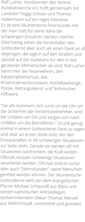 Ralf Luther, Vorsitzender des Vereins Autobahnkirche e.V. hofft gemeinsam mit Landrätin Peggy Greiser und Thomas Habermann auf ein reges Interesse.  Es ist eine ökumenische Feierstunde, mit der man Gott für seine Nähe bei schwierigen Einsätzen danken möchte. Gleichzeitig sehen die Veranstalter den Gottesdienst aber auch als einen Dank an all diejenigen, die täglich auf den Straßen und speziell auf der Autobahn für den in Not geratenen Mitmenschen da sind. Ralf Luther nennt hier die Feuerwehren, den Katastrophenschutz, das Krisenintervensionsteam, Notfallseelsorge, Polizei, Rettungsdienst und Technisches Hilfswerk.  "Sie alle kümmern sich rund um die Uhr um die Sicherheit der Verkehrsteilnehmer, sind bei Unfällen vor Ort und sorgen sich nach Unfällen um die Betroffenen." Grund genug einmal in einem Gottesdienst Dank zu sagen und zwar an erster Stelle Gott, der den Einsatzkräften in oft schwierigen Situationen zur Seite steht. Gerade sie werden oft mit Situationen konfrontiert, die Kraft kosten. Oftmals müssen schwierige Situationen verarbeitet werden. Oftmals sind es sicher aber auch "Sternstunden", wenn Menschen gerettet werden können. Der ökumenische Gottesdienst wird von dem evangelischen Pfarrer Michael Schlauraff aus Bibra und seinem katholischen Amtskollegen, stellvertretendem Dekan Thomas Menzel aus Mellrichstadt, vorbereitet und gestaltet.