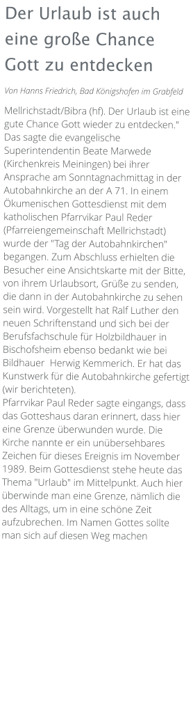 Der Urlaub ist auch eine große Chance Gott zu entdecken Von Hanns Friedrich, Bad Königshofen im Grabfeld  Mellrichstadt/Bibra (hf). Der Urlaub ist eine gute Chance Gott wieder zu entdecken." Das sagte die evangelische Superintendentin Beate Marwede (Kirchenkreis Meiningen) bei ihrer Ansprache am Sonntagnachmittag in der Autobahnkirche an der A 71. In einem Ökumenischen Gottesdienst mit dem katholischen Pfarrvikar Paul Reder (Pfarreiengemeinschaft Mellrichstadt) wurde der "Tag der Autobahnkirchen" begangen. Zum Abschluss erhielten die Besucher eine Ansichtskarte mit der Bitte, von ihrem Urlaubsort, Grüße zu senden, die dann in der Autobahnkirche zu sehen sein wird. Vorgestellt hat Ralf Luther den neuen Schriftenstand und sich bei der Berufsfachschule für Holzbildhauer in Bischofsheim ebenso bedankt wie bei Bildhauer  Herwig Kemmerich. Er hat das Kunstwerk für die Autobahnkirche gefertigt (wir berichteten). Pfarrvikar Paul Reder sagte eingangs, dass das Gotteshaus daran erinnert, dass hier eine Grenze überwunden wurde. Die Kirche nannte er ein unübersehbares Zeichen für dieses Ereignis im November 1989. Beim Gottesdienst stehe heute das Thema "Urlaub" im Mittelpunkt. Auch hier überwinde man eine Grenze, nämlich die des Alltags, um in eine schöne Zeit aufzubrechen. Im Namen Gottes sollte man sich auf diesen Weg machen