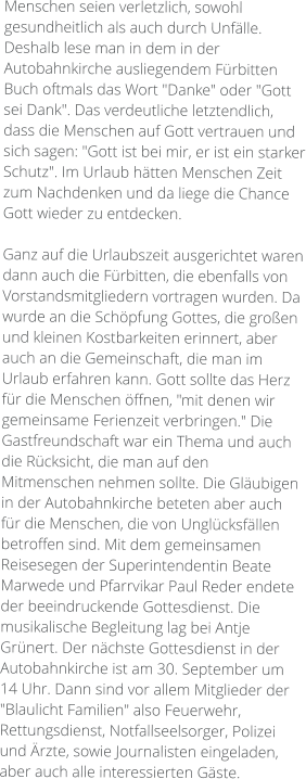 Menschen seien verletzlich, sowohl gesundheitlich als auch durch Unfälle. Deshalb lese man in dem in der Autobahnkirche ausliegendem Fürbitten Buch oftmals das Wort "Danke" oder "Gott sei Dank". Das verdeutliche letztendlich, dass die Menschen auf Gott vertrauen und sich sagen: "Gott ist bei mir, er ist ein starker Schutz". Im Urlaub hätten Menschen Zeit zum Nachdenken und da liege die Chance Gott wieder zu entdecken.  Ganz auf die Urlaubszeit ausgerichtet waren dann auch die Fürbitten, die ebenfalls von Vorstandsmitgliedern vortragen wurden. Da wurde an die Schöpfung Gottes, die großen und kleinen Kostbarkeiten erinnert, aber auch an die Gemeinschaft, die man im Urlaub erfahren kann. Gott sollte das Herz für die Menschen öffnen, "mit denen wir gemeinsame Ferienzeit verbringen." Die Gastfreundschaft war ein Thema und auch die Rücksicht, die man auf den Mitmenschen nehmen sollte. Die Gläubigen in der Autobahnkirche beteten aber auch für die Menschen, die von Unglücksfällen betroffen sind. Mit dem gemeinsamen Reisesegen der Superintendentin Beate Marwede und Pfarrvikar Paul Reder endete der beeindruckende Gottesdienst. Die musikalische Begleitung lag bei Antje Grünert. Der nächste Gottesdienst in der Autobahnkirche ist am 30. September um 14 Uhr. Dann sind vor allem Mitglieder der "Blaulicht Familien" also Feuerwehr, Rettungsdienst, Notfallseelsorger, Polizei und Ärzte, sowie Journalisten eingeladen, aber auch alle interessierten Gäste.