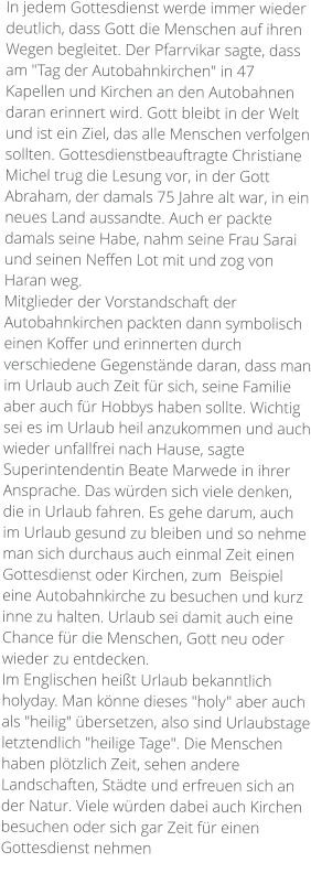 In jedem Gottesdienst werde immer wieder deutlich, dass Gott die Menschen auf ihren Wegen begleitet. Der Pfarrvikar sagte, dass am "Tag der Autobahnkirchen" in 47 Kapellen und Kirchen an den Autobahnen daran erinnert wird. Gott bleibt in der Welt und ist ein Ziel, das alle Menschen verfolgen sollten. Gottesdienstbeauftragte Christiane Michel trug die Lesung vor, in der Gott Abraham, der damals 75 Jahre alt war, in ein neues Land aussandte. Auch er packte damals seine Habe, nahm seine Frau Sarai und seinen Neffen Lot mit und zog von Haran weg. Mitglieder der Vorstandschaft der Autobahnkirchen packten dann symbolisch einen Koffer und erinnerten durch verschiedene Gegenstände daran, dass man im Urlaub auch Zeit für sich, seine Familie aber auch für Hobbys haben sollte. Wichtig sei es im Urlaub heil anzukommen und auch wieder unfallfrei nach Hause, sagte Superintendentin Beate Marwede in ihrer Ansprache. Das würden sich viele denken, die in Urlaub fahren. Es gehe darum, auch im Urlaub gesund zu bleiben und so nehme man sich durchaus auch einmal Zeit einen Gottesdienst oder Kirchen, zum  Beispiel eine Autobahnkirche zu besuchen und kurz inne zu halten. Urlaub sei damit auch eine Chance für die Menschen, Gott neu oder wieder zu entdecken. Im Englischen heißt Urlaub bekanntlich holyday. Man könne dieses "holy" aber auch als "heilig" übersetzen, also sind Urlaubstage letztendlich "heilige Tage". Die Menschen haben plötzlich Zeit, sehen andere Landschaften, Städte und erfreuen sich an der Natur. Viele würden dabei auch Kirchen besuchen oder sich gar Zeit für einen Gottesdienst nehmen