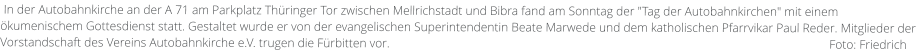 In der Autobahnkirche an der A 71 am Parkplatz Thüringer Tor zwischen Mellrichstadt und Bibra fand am Sonntag der "Tag der Autobahnkirchen" mit einem ökumenischem Gottesdienst statt. Gestaltet wurde er von der evangelischen Superintendentin Beate Marwede und dem katholischen Pfarrvikar Paul Reder. Mitglieder der Vorstandschaft des Vereins Autobahnkirche e.V. trugen die Fürbitten vor.                                                                                                                                             Foto: Friedrich