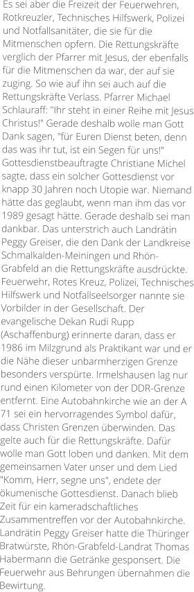 Es sei aber die Freizeit der Feuerwehren, Rotkreuzler, Technisches Hilfswerk, Polizei und Notfallsanitäter, die sie für die Mitmenschen opfern. Die Rettungskräfte verglich der Pfarrer mit Jesus, der ebenfalls für die Mitmenschen da war, der auf sie zuging. So wie auf ihn sei auch auf die Rettungskräfte Verlass. Pfarrer Michael Schlauraff: "Ihr steht in einer Reihe mit Jesus Christus!" Gerade deshalb wolle man Gott Dank sagen, "für Euren Dienst beten, denn das was ihr tut, ist ein Segen für uns!"  Gottesdienstbeauftragte Christiane Michel sagte, dass ein solcher Gottesdienst vor knapp 30 Jahren noch Utopie war. Niemand hätte das geglaubt, wenn man ihm das vor 1989 gesagt hätte. Gerade deshalb sei man dankbar. Das unterstrich auch Landrätin Peggy Greiser, die den Dank der Landkreise Schmalkalden-Meiningen und Rhön-Grabfeld an die Rettungskräfte ausdrückte. Feuerwehr, Rotes Kreuz, Polizei, Technisches Hilfswerk und Notfallseelsorger nannte sie Vorbilder in der Gesellschaft. Der evangelische Dekan Rudi Rupp (Aschaffenburg) erinnerte daran, dass er 1986 im Milzgrund als Praktikant war und er die Nähe dieser unbarmherzigen Grenze besonders verspürte. Irmelshausen lag nur rund einen Kilometer von der DDR-Grenze entfernt. Eine Autobahnkirche wie an der A 71 sei ein hervorragendes Symbol dafür, dass Christen Grenzen überwinden. Das gelte auch für die Rettungskräfte. Dafür wolle man Gott loben und danken. Mit dem gemeinsamen Vater unser und dem Lied "Komm, Herr, segne uns", endete der ökumenische Gottesdienst. Danach blieb Zeit für ein kameradschaftliches Zusammentreffen vor der Autobahnkirche. Landrätin Peggy Greiser hatte die Thüringer Bratwürste, Rhön-Grabfeld-Landrat Thomas Habermann die Getränke gesponsert. Die Feuerwehr aus Behrungen übernahmen die Bewirtung.