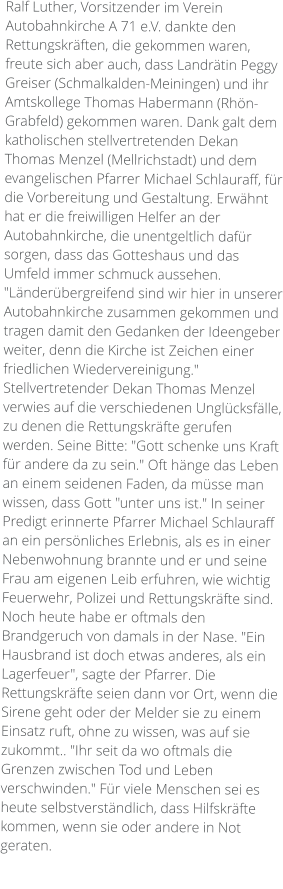 Ralf Luther, Vorsitzender im Verein Autobahnkirche A 71 e.V. dankte den Rettungskräften, die gekommen waren, freute sich aber auch, dass Landrätin Peggy Greiser (Schmalkalden-Meiningen) und ihr Amtskollege Thomas Habermann (Rhön-Grabfeld) gekommen waren. Dank galt dem katholischen stellvertretenden Dekan Thomas Menzel (Mellrichstadt) und dem evangelischen Pfarrer Michael Schlauraff, für die Vorbereitung und Gestaltung. Erwähnt hat er die freiwilligen Helfer an der Autobahnkirche, die unentgeltlich dafür sorgen, dass das Gotteshaus und das Umfeld immer schmuck aussehen. "Länderübergreifend sind wir hier in unserer Autobahnkirche zusammen gekommen und tragen damit den Gedanken der Ideengeber weiter, denn die Kirche ist Zeichen einer friedlichen Wiedervereinigung." Stellvertretender Dekan Thomas Menzel verwies auf die verschiedenen Unglücksfälle, zu denen die Rettungskräfte gerufen werden. Seine Bitte: "Gott schenke uns Kraft für andere da zu sein." Oft hänge das Leben an einem seidenen Faden, da müsse man wissen, dass Gott "unter uns ist." In seiner Predigt erinnerte Pfarrer Michael Schlauraff an ein persönliches Erlebnis, als es in einer Nebenwohnung brannte und er und seine Frau am eigenen Leib erfuhren, wie wichtig Feuerwehr, Polizei und Rettungskräfte sind. Noch heute habe er oftmals den Brandgeruch von damals in der Nase. "Ein Hausbrand ist doch etwas anderes, als ein Lagerfeuer", sagte der Pfarrer. Die Rettungskräfte seien dann vor Ort, wenn die Sirene geht oder der Melder sie zu einem Einsatz ruft, ohne zu wissen, was auf sie zukommt.. "Ihr seit da wo oftmals die Grenzen zwischen Tod und Leben verschwinden." Für viele Menschen sei es heute selbstverständlich, dass Hilfskräfte kommen, wenn sie oder andere in Not geraten.