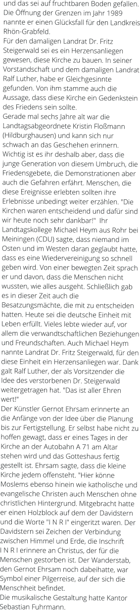 und das sei auf fruchtbaren Boden gefallen. Die Öffnung der Grenzen im Jahr 1989 nannte er einen Glücksfall für den Landkreis Rhön-Grabfeld. Für den damaligen Landrat Dr. Fritz Steigerwald sei es ein Herzensanliegen gewesen, diese Kirche zu bauen. In seiner Vorstandschaft und dem damaligen Landrat Ralf Luther, habe er Gleichgesinnte gefunden. Von ihm stamme auch die Aussage, dass diese Kirche ein Gedenkstein des Friedens sein sollte. Gerade mal sechs Jahre alt war die Landtagsabgeordnete Kristin Floßmann (Hildburghausen) und kann sich nur schwach an das Geschehen erinnern. Wichtig ist es ihr deshalb aber, dass die junge Generation von diesem Umbruch, die Friedensgebete, die Demonstrationen aber auch die Gefahren erfährt. Menschen, die diese Ereignisse erlebten sollten ihre Erlebnisse unbedingt weiter erzählen. "Die Kirchen waren entscheidend und dafür sind wir heute noch sehr dankbar!"  Ihr Landtagskollege Michael Heym aus Rohr bei Meiningen (CDU) sagte, dass niemand im Osten und im Westen daran geglaubt hatte, dass es eine Wiedervereinigung so schnell geben wird. Von einer bewegten Zeit sprach er und davon, dass die Menschen nicht wussten, wie alles ausgeht. Schließlich gab es in dieser Zeit auch die Besatzungsmächte, die mit zu entscheiden hatten. Heute sei die deutsche Einheit mit Leben erfüllt. Vieles lebte wieder auf, vor allem die verwandtschaftlichen Beziehungen und Freundschaften. Auch Michael Heym nannte Landrat Dr. Fritz Steigerwald, für den diese Einheit ein Herzensanliegen war. Dank galt Ralf Luther, der als Vorsitzender die Idee des verstorbenen Dr. Steigerwald weitergetragen hat. "Das ist aller Ehren wert!" Der Künstler Gernot Ehrsam erinnerte an die Anfänge von der Idee über die Planung bis zur Fertigstellung. Er selbst habe nicht zu hoffen gewagt, dass er eines Tages in der Kirche an der Autobahn A 71 am Altar stehen wird und das Gotteshaus fertig gestellt ist. Ehrsam sagte, dass die kleine Kirche jedem offensteht. "Hier könne Moslems ebenso hinein wie katholische und evangelische Christen auch Menschen ohne christlichen Hintergrund. Mitgebracht hatte er einen Holzblock auf dem der Davidstern und die Worte "I N R I" eingeritzt waren. Der Davidstern sei Zeichen der Verbindung zwischen Himmel und Erde, die Inschrift I N R I erinnere an Christus, der für die Menschen gestorben ist. Der Wanderstab, den Gernot Ehrsam noch dabeihatte, war Symbol einer Pilgerreise, auf der sich die Menschheit befindet. Die musikalische Gestaltung hatte Kantor Sebastian Fuhrmann.