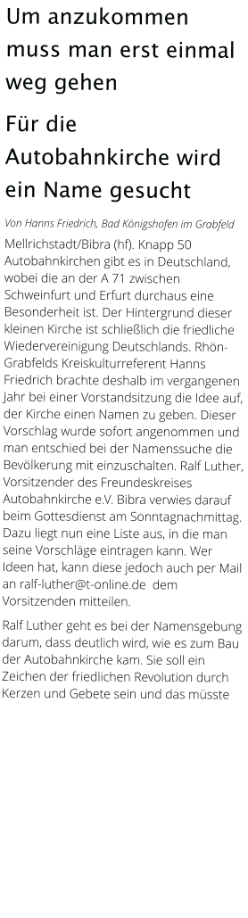 Um anzukommen muss man erst einmal weg gehen Für die Autobahnkirche wird ein Name gesucht Von Hanns Friedrich, Bad Königshofen im Grabfeld  Mellrichstadt/Bibra (hf). Knapp 50 Autobahnkirchen gibt es in Deutschland, wobei die an der A 71 zwischen Schweinfurt und Erfurt durchaus eine Besonderheit ist. Der Hintergrund dieser kleinen Kirche ist schließlich die friedliche Wiedervereinigung Deutschlands. Rhön-Grabfelds Kreiskulturreferent Hanns Friedrich brachte deshalb im vergangenen Jahr bei einer Vorstandsitzung die Idee auf, der Kirche einen Namen zu geben. Dieser Vorschlag wurde sofort angenommen und man entschied bei der Namenssuche die Bevölkerung mit einzuschalten. Ralf Luther, Vorsitzender des Freundeskreises Autobahnkirche e.V. Bibra verwies darauf beim Gottesdienst am Sonntagnachmittag. Dazu liegt nun eine Liste aus, in die man seine Vorschläge eintragen kann. Wer Ideen hat, kann diese jedoch auch per Mail an ralf-luther@t-online.de  dem Vorsitzenden mitteilen.  Ralf Luther geht es bei der Namensgebung darum, dass deutlich wird, wie es zum Bau der Autobahnkirche kam. Sie soll ein Zeichen der friedlichen Revolution durch Kerzen und Gebete sein und das müsste