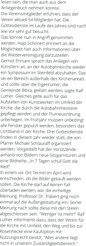 lesen sein, die man auch aus dem Anliegenbuch nehmen könnte. Die Vereinsmitglieder erfuhren, dass der Verein aktuell 54 Mitglieder hat. Die Gottesdienste im Laufe des Jahres sind nach wie vor sehr gut besucht. Das könnte nun in Angriff genommen werden. Hajo Schonert erinnert an die Möglichkeit hier auch Informationen über die Wiedervereinigung darzustellen. Gernot Ehrsam sprach das Anliegen von Künstlern an, an der Autobahnkirche wieder ein Symposium im Steinfeld abzuhalten. Das sei ein Bereich außerhalb des Kirchenareals und sollte über die Eigentümer, die Gemeinde Bibra, geklärt werden, sagte Ralf Luther. Gleiches gelte auch für das Aufstellen von Kunstwerken im Umfeld der Kirche, die durch die Autobahnmeisterei gepflegt werden und der Flurneuordnung unterliegen. Im Frühjahr müssen unbedingt alle Fenster geputzt werden, besonders das Lichtband in der Kirche. Drei Gottesdienste finden in diesem Jahr wieder statt, die von Pfarrer Michael Schlauraff organisiert werden. Vorgestellt hat der Vorsitzende anhand von Bildern neue Sitzgarnituren und eine Bildreihe: „In 7 Tagen schuf Gott die Welt“. In einem vor Ort Termin im April wird entschieden, ob die Bilder gekauft werden sollen. Die Kirche darf auf keinen Fall überladen werden, war die einhellige Meinung. Professor Dr. Trabert ging noch einmal auf die Außengestaltung ein. Seiner Meinung nach sollte diese mit den Stelen abgeschlossen sein. "Weniger ist mehr!" Ralf Luther informierte dazu, dass der Verein für die Kirche mit Umfeld, den Weg und bis zur Rosenhecke eine Kaufoption mit Nutzungsrecht besitzt. "Alles andere liegt nicht in unserem Zuständigkeitsbereich."