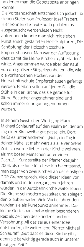 an denen man die Gebetstexte anbringen könnte. Die Vorstandschaft entschied sich jedoch für sieben Stelen von Professor Josef Trabert. Hier können die Texte auch problemlos ausgetauscht werden.lesen Nicht anfreunden konnte man sich mit sieben künstlerisch gestalteten Holzskulpturen „Die Schöpfung“ der Holzschnitzschule Empfertshausen. Man war der Auffassung, dass damit die kleine Kirche zu „überladen“ wirke. Angenommen wurde aber der Kauf von drei größere Sitzgelegenheiten, die, wie die vorhandenen Hocker, von der Holzschnitzschule Empfertshausen gefertigt werden. Bleiben sollen auf jeden Fall die Stühle in der Kirche, das sie gerade für ältere Besucher angenehmer sind und schon immer sehr gut angenommen wurden.   In seinem Geistlichen Wort ging Pfarrer Michael Schlauraff auf den Psalm 84, der am Tag einer Kirchweihe gut passe, ein. Dort heißt es unter anderem:  „Gott, ein Tag in deiner Nähe ist mehr wert als alle verlorene Zeit. Ich würde lieber in der Kirche wohnen, als mit bösen Menschen unter einem Dach…“.   Kurz streifte der Pfarrer das Jahr 2004, als die Idee für diese Kirche entstand, man sogar von zwei Kirchen an der einstigen DDR Grenze sprach. Viele dieser Ideen von damals und in den vergangenen Jahren würden in der Autobahnkirche weiter leben. Die Kirche sei modern gestaltet und spiegelt den Glauben wider. Viele Vorbeifahrenden würden sie als Ruhepunkt annehmen. Das kleine Gotteshaus habe einen besonderen Reiz als Zeichen des Friedens und der Versöhnung. All das sei aus einer Idee entstanden, die weiter lebt. Pfarrer Michael Schlauraff: „Gut dass es diese Kirche gibt, denn sie ist wichtig gerade auch in unserer heutigen Zeit.“