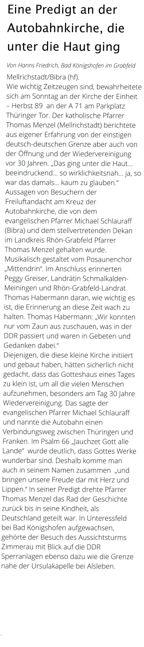 Eine Predigt an der Autobahnkirche, die unter die Haut ging  Von Hanns Friedrich, Bad Königshofen im Grabfeld  Mellrichstadt/Bibra (hf).  Wie wichtig Zeitzeugen sind, bewahrheitete sich am Sonntag an der Kirche der Einheit – Herbst 89  an der A 71 am Parkplatz Thüringer Tor. Der katholische Pfarrer Thomas Menzel (Mellrichstadt) berichtete aus eigener Erfahrung von der einstigen deutsch-deutschen Grenze aber auch von der Öffnung und der Wiedervereinigung vor 30 Jahren. „Das ging unter die Haut… beeindruckend… so wirklichkeitsnah… ja, so war das damals… kaum zu glauben.“  Aussagen von Besuchern der Freiluftandacht am Kreuz der Autobahnkirche, die von dem evangelischen Pfarrer Michael Schlauraff (Bibra) und dem stellvertretenden Dekan im Landkreis Rhön-Grabfeld Pfarrer Thomas Menzel gehalten wurde. Musikalisch gestaltet vom Posaunenchor „Mittendrin“. Im Anschluss erinnerten Peggy Greiser, Landrätin Schmalkalden-Meiningen und Rhön-Grabfeld-Landrat Thomas Habermann daran, wie wichtig es ist, die Erinnerung an diese Zeit wach zu halten. Thomas Habermann: „Wir konnten nur vom Zaun aus zuschauen, was in der DDR passiert und waren in Gebeten und Gedanken dabei.“  Diejenigen, die diese kleine Kirche initiiert und gebaut haben, hätten sicherlich nicht gedacht, dass das Gotteshaus eines Tages zu klein ist, um all die vielen Menschen aufzunehmen, besonders am Tag 30 Jahre Wiedervereinigung. Das sagte der evangelischen Pfarrer Michael Schlauraff und nannte die Autobahn einen Verbindungsweg zwischen Thüringen und Franken. Im Psalm 66 „Jauchzet Gott alle Lande“  wurde deutlich, dass Gottes Werke wunderbar sind. Deshalb komme man auch in seinem Namen zusammen  „und bringen unsere Freude dar mit Herz und Lippen.“ In seiner Predigt drehte Pfarrer Thomas Menzel das Rad der Geschichte zurück bis in seine Kindheit, als Deutschland geteilt war. In Unteressfeld bei Bad Königshofen aufgewachsen, gehörte der Besuch des Aussichtsturms Zimmerau mit Blick auf die DDR Sperranlagen ebenso dazu wie die Grenze nahe der Ursulakapelle bei Alsleben.             .