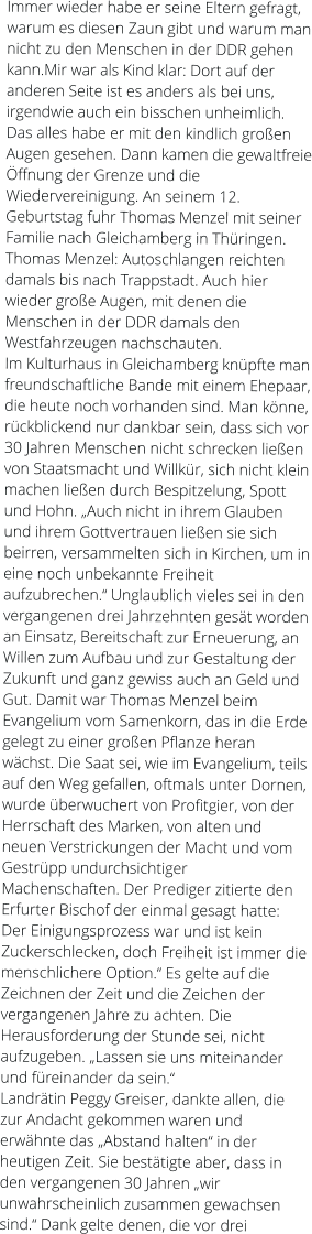 Immer wieder habe er seine Eltern gefragt, warum es diesen Zaun gibt und warum man nicht zu den Menschen in der DDR gehen kann.Mir war als Kind klar: Dort auf der anderen Seite ist es anders als bei uns, irgendwie auch ein bisschen unheimlich. Das alles habe er mit den kindlich großen Augen gesehen. Dann kamen die gewaltfreie Öffnung der Grenze und die Wiedervereinigung. An seinem 12. Geburtstag fuhr Thomas Menzel mit seiner Familie nach Gleichamberg in Thüringen. Thomas Menzel: Autoschlangen reichten damals bis nach Trappstadt. Auch hier wieder große Augen, mit denen die Menschen in der DDR damals den Westfahrzeugen nachschauten. Im Kulturhaus in Gleichamberg knüpfte man freundschaftliche Bande mit einem Ehepaar, die heute noch vorhanden sind. Man könne, rückblickend nur dankbar sein, dass sich vor 30 Jahren Menschen nicht schrecken ließen von Staatsmacht und Willkür, sich nicht klein machen ließen durch Bespitzelung, Spott und Hohn. „Auch nicht in ihrem Glauben und ihrem Gottvertrauen ließen sie sich beirren, versammelten sich in Kirchen, um in eine noch unbekannte Freiheit aufzubrechen.“ Unglaublich vieles sei in den vergangenen drei Jahrzehnten gesät worden an Einsatz, Bereitschaft zur Erneuerung, an Willen zum Aufbau und zur Gestaltung der Zukunft und ganz gewiss auch an Geld und Gut. Damit war Thomas Menzel beim Evangelium vom Samenkorn, das in die Erde gelegt zu einer großen Pflanze heran wächst. Die Saat sei, wie im Evangelium, teils auf den Weg gefallen, oftmals unter Dornen, wurde überwuchert von Profitgier, von der Herrschaft des Marken, von alten und neuen Verstrickungen der Macht und vom Gestrüpp undurchsichtiger Machenschaften. Der Prediger zitierte den Erfurter Bischof der einmal gesagt hatte: Der Einigungsprozess war und ist kein Zuckerschlecken, doch Freiheit ist immer die menschlichere Option.“ Es gelte auf die Zeichnen der Zeit und die Zeichen der vergangenen Jahre zu achten. Die Herausforderung der Stunde sei, nicht aufzugeben. „Lassen sie uns miteinander und füreinander da sein.“ Landrätin Peggy Greiser, dankte allen, die zur Andacht gekommen waren und erwähnte das „Abstand halten“ in der heutigen Zeit. Sie bestätigte aber, dass in den vergangenen 30 Jahren „wir unwahrscheinlich zusammen gewachsen sind.“ Dank gelte denen, die vor drei