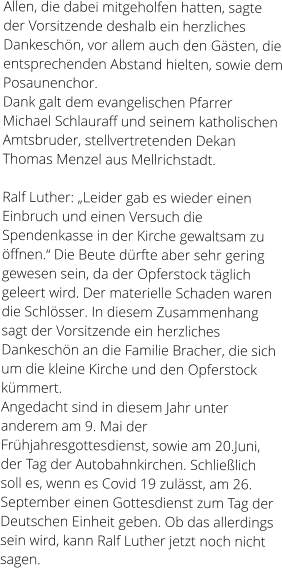 Allen, die dabei mitgeholfen hatten, sagte der Vorsitzende deshalb ein herzliches Dankeschön, vor allem auch den Gästen, die entsprechenden Abstand hielten, sowie dem Posaunenchor. Dank galt dem evangelischen Pfarrer Michael Schlauraff und seinem katholischen Amtsbruder, stellvertretenden Dekan Thomas Menzel aus Mellrichstadt.  Ralf Luther: „Leider gab es wieder einen Einbruch und einen Versuch die Spendenkasse in der Kirche gewaltsam zu öffnen.“ Die Beute dürfte aber sehr gering gewesen sein, da der Opferstock täglich geleert wird. Der materielle Schaden waren die Schlösser. In diesem Zusammenhang sagt der Vorsitzende ein herzliches Dankeschön an die Familie Bracher, die sich um die kleine Kirche und den Opferstock kümmert. Angedacht sind in diesem Jahr unter anderem am 9. Mai der Frühjahresgottesdienst, sowie am 20.Juni, der Tag der Autobahnkirchen. Schließlich soll es, wenn es Covid 19 zulässt, am 26. September einen Gottesdienst zum Tag der Deutschen Einheit geben. Ob das allerdings sein wird, kann Ralf Luther jetzt noch nicht sagen.