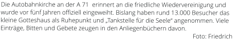 Die Autobahnkirche an der A 71  erinnert an die friedliche Wiedervereinigung und wurde vor fünf Jahren offiziell eingeweiht. Bislang haben rund 13.000 Besucher das kleine Gotteshaus als Ruhepunkt und „Tankstelle für die Seele“ angenommen. Viele Einträge, Bitten und Gebete zeugen in den Anliegenbüchern davon.                                                                                                                          Foto: Friedrich