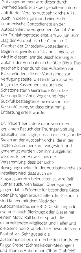 Gut angenommen wird dieser durch Winfried Gänßler aktuell gehaltene Internet-auftritt des Vereins Autobahnkirche A 71. Auch in diesem Jahr sind wieder drei ökumenische Gottesdienste an der Autobahnkirche vorgesehen: Am 24. April der Frühjahrsgottesdienst, am 26. Juni zum „Tag der Autobahnkirchen“ und am 2. Oktober der Erntedank-Gottesdienst. Beginn ist jeweils um 14 Uhr. Umgesetzt wird in diesem Jahr die Beschilderung zur Zufahrt der Autobahnkirche über Bibra. Das geschah bisher durch das Aufstellen von Plakatwänden, die der Vorsitzende zur Verfügung stellte. Diesen Informationen folgte der Kassenbericht durch die Schatzmeisterin Gertraude Koch. Die Kassenprüfer Antje Vogler und Peter Suckfüll bestätigten eine einwandfreie Kassenführung, so dass einstimmig Entlastung erteilt wurde.  Dr. Trabert berichtete dann von einem geplanten Besuch der Thüringer Stiftung Baukultur und sagte, dass in diesem Jahr die Stelen an der Autobahnkirche, die in der letzten Zusammenkunft vorgestellt und genehmigt wurden, von ihm ausgeführt werden. Einen Hinweis aus der Versammlung, dass der Licht-Bewegungsmelder in der Autobahnkirche so installiert wird, dass auch der Eingangsbereich beleuchtet ist, wird Ralf Luther ausführen lassen. Überlegungen gingen dahin Präsente für besondere Gäste oder Ehrungen anzuschaffen. Im Gespräch sind Kerzen mit dem Motiv der Autobahnkirche, eine 3-D-Darstellung oder eventuell auch Bierkrüge oder Gläser mit einem Motiv. Ralf Luther sprach die mitarbeitenden Mitglieder und Helfer und die Gemeinde Grabfeld, hier besonders den Bauhof  an. Sehr gut sei die Zusammenarbeit mit den beiden Landräten Peggy Greiser (Schmalkalden-Meiningen) und Thomas Habermann (Rhön-Grabfeld).