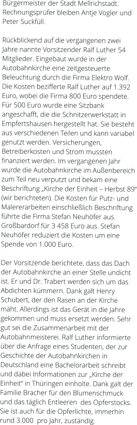 Bürgermeister der Stadt Mellrichstadt. Rechnungsprüfer bleiben Antje Vogler und Peter Suckfüll.  Rückblickend auf die vergangenen zwei Jahre nannte Vorsitzender Ralf Luther 54 Mitglieder. Eingebaut wurde in der Autobahnkirche eine zeitgesteuerte Beleuchtung durch die Firma Elektro Wolf.  Die Kosten bezifferte Ralf Luther auf 1.392 Euro, wobei die Firma 800 Euro spendete. Für 500 Euro wurde eine Sitzbank angeschafft, die die Schnitzerwerkstatt in Empfertshausen hergestellt hat. Sie besteht aus verschiedenen Teilen und kann variabel genutzt werden. Versicherungen, Betreiberkosten und Strom mussten finanziert werden. Im vergangenen Jahr wurde die Autobahnkirche im Außenbereich zum Teil neu verputzt und bekam eine Beschriftung „Kirche der Einheit – Herbst 89“ (wir berichteten). Die Kosten für Putz- und Malererarbeiten einschließlich Beschriftung  führte die Firma Stefan Neuhöfer aus Großbardorf für 3 458 Euro aus. Stefan Neuhöfer reduziert die Kosten um eine Spende von 1.000 Euro.  Der Vorsitzende berichtete, dass das Dach der Autobahnkirche an einer Stelle undicht ist. Er und Dr. Trabert werden sich um das Abdichten kümmern. Dank galt Henry Schubert, der den Rasen an der Kirche mäht. Allerdings ist das Gerät in die Jahre gekommen und muss ersetzt werden. Sehr gut sei die Zusammenarbeit mit der Autobahnmeisterei. Ralf Luther informierte über die Anfrage eines Studenten, der zur Geschichte der Autobahnkirchen in Deutschland eine Bachelorarbeit schreibt und dabei Informationen zur „Kirche der Einheit“ in Thüringen einholte. Dank galt der Familie Bracher für den Blumenschmuck und das täglich Entleeren  des Opferstocks. Sie ist auch für die Opferlichte, immerhin rund 3.000  pro Jahr, zuständig.